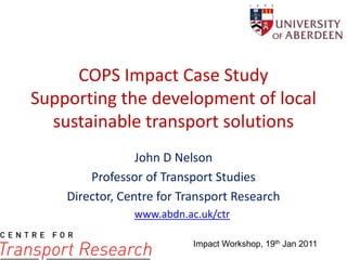 COPS Impact Case StudySupporting the development of local sustainable transport solutions John D Nelson Professor of Transport Studies Director, Centre for Transport Research www.abdn.ac.uk/ctr Impact Workshop, 19th Jan 2011 