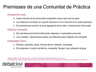 Premisses de  una Comunitat de Pràctica Comprom ís mutu.   Cada membre de la Comunitat comparteix el que sap amb la resta.  Les relacions es basen en aquest intercanvi no en l’exercici d’un poder jerarquic.  El coneixement parcial i la seva agregació dona valor i cohesiona la Comunitat Objectiu Compartit Els membres de la Comunitat tenen objectius i necessitats comunes Les mirades i l’aproximació poden ser diferents però l’objectiu és compartit Llenguatge Comú Rutines, paraules, eines, formes de fer, símbols, conceptes Els projectes, la acció col·lectiva, necessita “liturgia” que cohesioni al grup Wenger (1998) Communities of practice: Learning, meaning and identity(Cambrige  Univertisi Press ) Comunidades de pr á t ica virtuales: acceso y uso de contenidos Sandra Sanz UOC Revista de Universidad y Sociedad del Conocimiento 