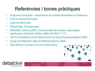 Refer ències i bones pràctiques Programa  Compartim  -  Departament  de Justicia  Generalitat  de  Catalunya CoP  en Atenci ón Primaria Cops  de IDEA (UK)  Dolors Reig  - El Caparaz ón WENGER, Etienne (2001). Comunidades de práctica: aprendizaje, significado e identidad. Paidós. ISBN: 84-493-1111-X  The Art of Building  Virtual  Communities  by  Sheryl Nussbaum-Beach  2007 Grups and Networks  video  of Stephen Downes  2006 . Clay  Shirky’s  A  group is its own worst enemy 