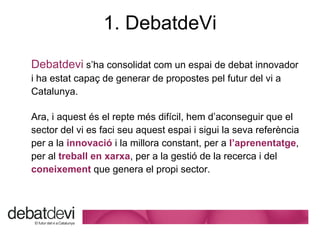 1. DebatdeVi Debatdevi   s’ha consolidat com un espai de debat innovador i ha estat capaç de generar de propostes pel futur del vi a Catalunya. Ara, i aquest  és el repte més difícil, hem d’aconseguir que el sector del vi es faci seu aquest espai i sigui la seva referència per a la  innovació  i la millora constant, per a  l’aprenentatge , per al  treball en xarxa , per a la gestió de la recerca i del  coneixement  que genera el propi sector.  