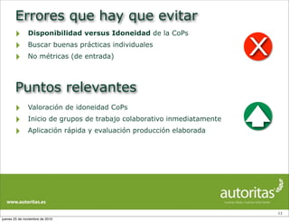 Errores que hay que evitar
‣ Disponibilidad versus Idoneidad de la CoPs
‣ Buscar buenas prácticas individuales
‣ No métricas (de entrada)
13
Puntos relevantes
‣ Valoración de idoneidad CoPs
‣ Inicio de grupos de trabajo colaborativo inmediatamente
‣ Aplicación rápida y evaluación producción elaborada
X
jueves 25 de noviembre de 2010
 