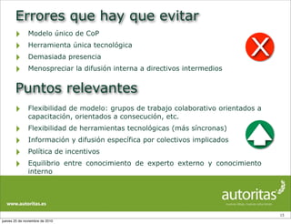 Errores que hay que evitar
‣ Modelo único de CoP
‣ Herramienta única tecnológica
‣ Demasiada presencia
‣ Menospreciar la difusión interna a directivos intermedios
15
Puntos relevantes
‣ Flexibilidad de modelo: grupos de trabajo colaborativo orientados a
capacitación, orientados a consecución, etc.
‣ Flexibilidad de herramientas tecnológicas (más síncronas)
‣ Información y difusión específica por colectivos implicados
‣ Política de incentivos
‣ Equilibrio entre conocimiento de experto externo y conocimiento
interno
X
jueves 25 de noviembre de 2010
 