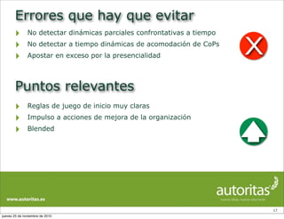 Errores que hay que evitar
‣ No detectar dinámicas parciales confrontativas a tiempo
‣ No detectar a tiempo dinámicas de acomodación de CoPs
‣ Apostar en exceso por la presencialidad
17
Puntos relevantes
‣ Reglas de juego de inicio muy claras
‣ Impulso a acciones de mejora de la organización
‣ Blended
X
jueves 25 de noviembre de 2010
 