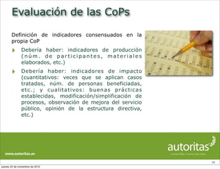 Evaluación de las CoPs
Definición de indicadores consensuados en la
propia CoP
‣ Debería haber: indicadores de producción
( n ú m . d e p a r t i c i p a n t e s , m a t e r i a l e s
elaborados, etc.)
‣ Debería haber: indicadores de impacto
(cuantitativos: veces que se aplican casos
tratados, núm. de personas beneficiadas,
etc.; y cualitativos: buenas prácticas
establecidas, modificación/simplificación de
procesos, observación de mejora del servicio
público, opinión de la estructura directiva,
etc.)
19
jueves 25 de noviembre de 2010
 