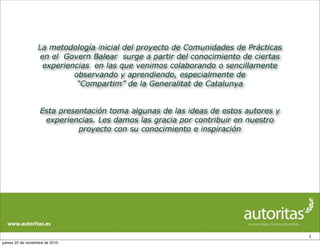 La metodología inicial del proyecto de Comunidades de Prácticas
en el Govern Balear surge a partir del conocimiento de ciertas
experiencias en las que venimos colaborando o sencillamente
observando y aprendiendo, especialmente de
“Compartim” de la Generalitat de Catalunya
Esta presentación toma algunas de las ideas de estos autores y
experiencias. Les damos las gracia por contribuir en nuestro
proyecto con su conocimiento e inspiración
2
jueves 25 de noviembre de 2010
 