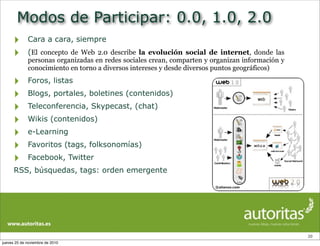 Modos de Participar: 0.0, 1.0, 2.0
‣ Cara a cara, siempre
‣ (El concepto de Web 2.0 describe la evolución social de internet, donde las
personas organizadas en redes sociales crean, comparten y organizan información y
conocimiento en torno a diversos intereses y desde diversos puntos geográficos)
‣ Foros, listas
‣ Blogs, portales, boletines (contenidos)
‣ Teleconferencia, Skypecast, (chat)
‣ Wikis (contenidos)
‣ e-Learning
‣ Favoritos (tags, folksonomías)
‣ Facebook, Twitter
RSS, búsquedas, tags: orden emergente
20
jueves 25 de noviembre de 2010
 