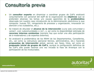 Consultoría previa
‣ Un consultor experto en dinamizar o coordinar grupos de CoP’s analizará
conjuntamente con personal del staff de la organización los objetivos que se
pretenden alcanzar, los temas y/o causas aparentes de la problemática
observada (en nuestro caso introducción de la Administración electrónica lo que
comporta: nuevas TIC, reingeniería de procesos y organización, innovación en
atención a los ciudadanos, etc.).
‣ Se tratará de dilucidar el alcance de la intervención (¿una sola comunidad o
varias?, ¿con subcomunidades o no?...), así como la disponibilidad estimada de
recursos internos existentes (siempre hay que evitar una alta participación
de e-moderadores y de expertos externos)
‣ Se analizará la problemática de los RRHH de los Departamentos, Conselleries,
etc., así como su estructura (personal técnico, administrativo, etc.) haciendo
propuestas de intervención global, parcial, por fases, hitos, así como un
propuesta inicial de grupos de CoP’s, aunque la configuración definitiva de
las CoP’s sólo puede hacerse una vez iniciada la Fase de Arranque con la
participación de los involucrados.
24
jueves 25 de noviembre de 2010
 