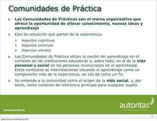 Comunidades de Práctica
‣ Las Comunidades de Prácticas son el marco organizativo que
ofrece la oportunidad de aflorar conocimiento, nuevas ideas y
aprendizaje
‣ Ejes de actuación que parten de la experiencia:
‣ Aspectos cognitivos
‣ Aspectos emotivos
‣ Aspectos sociales
‣ Las Comunidades de Práctica sitúan la noción del aprendizaje en el
contexto de las instituciones educativas y, sobre todo, en el de la vida
personal y social de las personas involucradas en el aprendizaje.
Estos contextos se interrelacionan situando al aprendizaje como un
componente más de la experiencia, en vez de como un fin.
‣ Se entiende a la comunidad como el origen de la vida social, y, por
tanto, como contexto de referencia principal para cualquier sujeto.
5
jueves 25 de noviembre de 2010
 