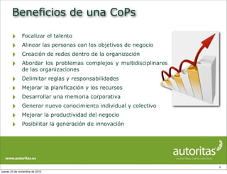 Beneficios de una CoPs
‣ Focalizar el talento
‣ Alinear las personas con los objetivos de negocio
‣ Creación de redes dentro de la organización
‣ Abordar los problemas complejos y multidisciplinares
de las organizaciones
‣ Delimitar reglas y responsabilidades
‣ Mejorar la planificación y los recursos
‣ Desarrollar una memoria corporativa
‣ Generar nuevo conocimiento individual y colectivo
‣ Mejorar la productividad del negocio
‣ Posibilitar la generación de innovación
6
jueves 25 de noviembre de 2010
 