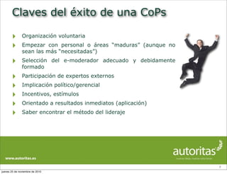Claves del éxito de una CoPs
‣ Organización voluntaria
‣ Empezar con personal o áreas “maduras” (aunque no
sean las más “necesitadas”)
‣ Selección del e-moderador adecuado y debidamente
formado
‣ Participación de expertos externos
‣ Implicación político/gerencial
‣ Incentivos, estímulos
‣ Orientado a resultados inmediatos (aplicación)
‣ Saber encontrar el método del lideraje
7
jueves 25 de noviembre de 2010
 