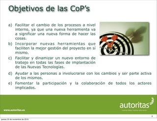 Objetivos de las CoP’s
8
a) Facilitar el cambio de los procesos a nivel
interno, ya que una nueva herramienta va
a significar una nueva forma de hacer las
cosas.
b) Incorporar nuevas herramientas que
faciliten la mejor gestión del proyecto en sí
mismo.
c) Facilitar y dinamizar un nuevo entorno de
trabajo en todas las fases de implantación
de las Nuevas Tecnologías.
d) Ayudar a las personas a involucrarse con los cambios y ser parte activa
de los mismos.
e) Fomentar la participación y la colaboración de todos los actores
implicados.
jueves 25 de noviembre de 2010
 