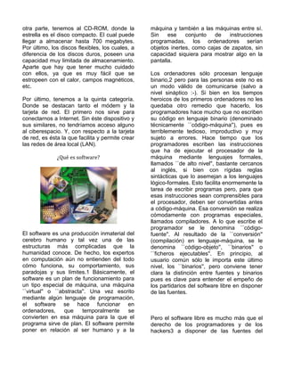 otra parte, tenemos al CD-ROM, donde la           máquina y también a las máquinas entre sí.
estrella es el disco compacto. El cual puede      Sin    ese    conjunto   de   instrucciones
llegar a almacenar hasta 700 megabytes.           programadas, los ordenadores serían
Por último, los discos flexibles, los cuales, a   objetos inertes, como cajas de zapatos, sin
diferencia de los discos duros, poseen una        capacidad siquiera para mostrar algo en la
capacidad muy limitada de almacenamiento.         pantalla.
Aparte que hay que tener mucho cuidado
con ellos, ya que es muy fácil que se             Los ordenadores sólo procesan lenguaje
estropeen con el calor, campos magnéticos,        binario,2 pero para las personas este no es
etc.                                              un modo válido de comunicarse (salvo a
                                                  nivel sináptico :-). Si bien en los tiempos
Por último, tenemos a la quinta categoría.        heroicos de los primeros ordenadores no les
Donde se destacan tanto el módem y la             quedaba otro remedio que hacerlo, los
tarjeta de red. El primero nos sirve para         programadores hace mucho que no escriben
conectarnos a Internet. Sin éste dispositivo y    su código en lenguaje binario (denominado
sus similares, no tendríamos acceso alguno        técnicamente ``código-máquina''), pues es
al ciberespacio. Y, con respecto a la tarjeta     terriblemente tedioso, improductivo y muy
de red, es ésta la que facilita y permite crear   sujeto a errores. Hace tiempo que los
las redes de área local (LAN).                    programadores escriben las instrucciones
                                                  que ha de ejecutar el procesador de la
              ¿Qué es software?                   máquina mediante lenguajes formales,
                                                  llamados ``de alto nivel'', bastante cercanos
                                                  al inglés, si bien con rígidas reglas
                                                  sintácticas que lo asemejan a los lenguajes
                                                  lógico-formales. Esto facilita enormemente la
                                                  tarea de escribir programas pero, para que
                                                  esas instrucciones sean comprensibles para
                                                  el procesador, deben ser convertidas antes
                                                  a código-máquina. Esa conversión se realiza
                                                  cómodamente con programas especiales,
                                                  llamados compiladores. A lo que escribe el
                                                  programador se le denomina ``código-
El software es una producción inmaterial del      fuente''. Al resultado de la ``conversión''
cerebro humano y tal vez una de las               (compilación) en lenguaje-máquina, se le
estructuras más complicadas que la                denomina ``código-objeto'', ``binarios'' o
humanidad conoce. De hecho, los expertos          ``ficheros ejecutables''. En principio, al
en computación aún no entienden del todo          usuario común sólo le importa este último
cómo funciona, su comportamiento, sus             nivel, los ``binarios'', pero conviene tener
paradojas y sus límites.1 Básicamente, el         clara la distinción entre fuentes y binarios
software es un plan de funcionamiento para        pues es clave para entender el empeño de
un tipo especial de máquina, una máquina          los partidarios del software libre en disponer
``virtual'' o ``abstracta''. Una vez escrito      de las fuentes.
mediante algún lenguaje de programación,
el software se hace funcionar en
ordenadores,      que    temporalmente   se
convierten en esa máquina para la que el          Pero el software libre es mucho más que el
programa sirve de plan. El software permite       derecho de los programadores y de los
poner en relación al ser humano y a la            hackers3 a disponer de las fuentes del
 