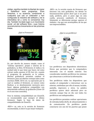 código: significa también la libertad de copiar   -REV= xx, la versión exacta de firmware que
y redistribuir esos programas. Esos               funciona con esta grabadora, las demás no
derechos, o su ausencia, condicionan a            funcionaran.Esto quiere decir que si no pone
cualquiera que use un ordenador y han             nada, perfecto, pero si pone algo en esta
configurado la industria del software y de la     casilla, procures cambiarle el firmware.
informática tal y como la conocemos hoy           Solamente se diferencian porque aparece el
día. También ha dado lugar a un movimiento        símbolo > las que son aconsejables, de las que
social --el del software libre-- cuya historia    son imprescindibles.
reconstruiremos brevemente en las próximas
líneas.

             ¿Qué es Firmware?                                ¿Qué es un periférico?




Es, por decirlo de manera simple, como el
“sistema operativo”, propio e interno de la
                                                  Los periféricos son dispositivos electrónicos
grabadora, su Bios. El firmware, le indica a la
unidad todo lo que tiene que hacer, tal como      físicos que permiten que la computadora
extraer audio, quemar el CD, leer etc., cuando    interactúe con el mundo exterior. Son
el programa de grabación se lo ordena.            considerados también periféricos los sistemas
Muchas grabadoras permiten cambiar el             que almacenan o archivan la información.
firmware, para así obtener ventajas tales como
escritura RAW, CD+G etc. La operación por la      Son periféricos todos los dispositivos que
cual se cambia el firmware, se conoce como        ayudan al computador a interactuar con su
flashear, y es absolutamente necesaria para       exterior, entiéndase por ello al mouse, teclado,
hacer algunas grabadoras compatibles con          pantalla, impresora y otros. La palabra
determinado software de grabación (Clone CD
                                                  periférico quiere decir adicional pero no
es el caso mas conocido).
                                                  esencial, aunque hoy en día casi todos los
Para la máxima compatibilidad con CloneCD,        periféricos son indispensables.
es recomendable usar siempre el último
firmware. Según la base de datos de               Los periféricos permiten realizar operaciones
compatibilidades de CloneCD...                    de entrada/salida (E/S), de almacenamiento o
                                                  de comunicación. Un periférico puede
-REV>= xx, esta es la versión de firmware         conectarse con uno de los puertos que posee
recomendada, es decir la que mejor trabajará.
 