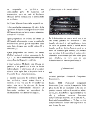 un computador. Los periféricos son                 ¿Qué es un puerto de comunicaciones?
considerados parte del hardware del
computador, pero no todo el hardware
utilizado por la computadora es considerado
un periférico.

ï»¿Existen 3 formas de controlar un periférico:

1-Entrada/Salida programada: El inicio de la
operación de E/S se realiza por iniciativa de la
CPU dependiendo del programa en ejecución.
Existen dos variantes:

a)E/S programada sin consulta de estado: La        En la informática, un puerto ata ó puerto es
CPU decide el momento en que se realiza la         una forma genérica de denominar a una
transferencia, por lo que el dispositivo debe      interfaz a través de la cual los diferentes tipos
estar listo siempre para recibir datos (S) o       de datos se pueden enviar y recibir. Dicha
enviarlos (E).                                     interfaz puede ser de tipo físico, o puede ser a
                                                   nivel de software (por ejemplo, los puertos
b)E/S programada con consulta de estado            que permiten la transmisión de datos entre
(Polling): Antes de realizar una operación de      diferentes ordenadores) (ver más abajo para
E/S la CPU lee el estado del controlador para      más detalles), en cuyo caso se usa
comprobar si el dispositivo está listo.            frecuentemente el término puerto lógico.
2-Interrupciones: Mediante esta técnica se
permite a los periféricos actuar de forma
independiente e interrumpir al procesador                          ¿Cuáles existen?
cuando existe algún dato o bloque de datos a
                                                   PCI
transmitir desde o hacia la memoria.
                                                   Artículo principal: Peripheral      Component
3- Gestión autónoma de periféricos (DMA):
                                                   Interconnect.
Los periféricos tienen acceso directo a
memoria y una vez que le procesador les            Puertos      PCI2      (Peripheral     Component
asigna una tarea, la ejecutan de forma             Interconnect) son ranuras de expansión de la
enteramente independiente indicando al             placa madre de un ordenador en las que se
Procesador mediante un mecanismo de                pueden conectar tarjetas de sonido, de vídeo,
interrupciones, el fin de la tarea asignada.       de red, etc... El slot PCI se sigue usando hoy en
                                                   día y podemos encontrar bastantes
                                                   componentes (la mayoría) en el formato PCI.
                                                   Dentro de los slots PCI está el PCI-Express. Los
                                                   componentes que suelen estar disponibles en
                                                   este tipo de slot son:
 