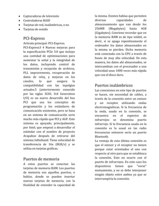Capturadoras de televisión                la misma. Existen bahías que permiten
Controladoras RAID                        diversas         capacidades       de
Tarjetas de red, inalámbricas, o no       almacenamiento que van desde los
Tarjetas de sonido                        256MB (Megabytes) hasta 4GB
                                          (Gigabytes). Conviene recordar que en
                                          la memoria RAM es de tipo volátil, es
PCI-Express
                                          decir, si se apaga repentinamente el
Artículo principal: PCI-Express.
                                          ordenador los datos almacenados en
PCI-Express3 4 Nuevas mejoras para
                                          la misma se pierden. Dicha memoria
la especificación PCIe 3.0 que incluye
                                          está conectada con la CPU a través de
una cantidad de optimizaciones para
                                          buses de muy alta velocidad. De esta
aumentar la señal y la integridad de
                                          manera, los datos ahí almacenados, se
los datos, incluyendo control de
                                          intercambian con el procesador a una
transmisión y recepción de archivos,
                                          velocidad unas 1000 veces más rápida
PLL improvements, recuperación de
                                          que con el disco duro.
datos de reloj, y mejoras en los
canales,     lo     que     asegura  la
compatibilidad con las topolgías          Puertos inalámbricos
actuales.5 (anteriormente conocido        Las conexiones en este tipo de puertos
por las siglas 3GIO, 3rd Generation       se hacen, sin necesidad de cables, a
I/O) es un nuevo desarrollo del bus       través de la conexión entre un emisor
PCI que usa los conceptos de              y un receptor utilizando ondas
programación y los estándares de          electromagnéticas. Si la frecuencia de
comunicación existentes, pero se basa     la onda, usada en la conexión, se
en un sistema de comunicación serie       encuentra en el espectro de
mucho más rápido que PCI y AGP. Este      infrarrojos se denomina puerto
sistema es apoyado, principalmente,       infrarrojo. Si la frecuencia usada en la
por Intel, que empezó a desarrollar el    conexión es la usual en las radio
estándar con el nombre de proyecto        frecuencias entonces sería un puerto
Arapahoe después de retirarse del         Bluetooth.
sistema Infiniband. Tiene velocidad de    La ventaja de esta última conexión es
transferencia de 16x (8GB/s) y se         que el emisor y el receptor no tienen
utiliza en tarjetas gráficas.             porque estar orientados el uno con
                                          respecto al otro para que se establezca
                                          la conexión. Esto no ocurre con el
Puertos de memoria
                                          puerto de infrarrojos. En este caso los
A estos puertos se conectan las
                                          dispositivos tienen que "verse"
tarjetas de memoria RAM. Los puertos
                                          mutuamente, y no se debe interponer
de memoria son aquellos puertos, o
                                          ningún objeto entre ambos ya que se
bahías, donde se pueden insertar
                                          interrumpiría la conexión.
nuevas tarjetas de memoria, con la
finalidad de extender la capacidad de
 