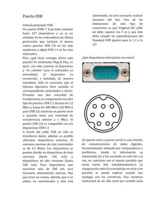 Puerto USB                                        alimentado, no será necesario realizar
                                                  consumo del bus. Una de las
Artículo principal: USB.                          limitaciones de este tipo de
Un puerto USB6 7 8 permite conectar               conexiones es que longitud del cable
hasta 127 dispositivos y ya es un                 no debe superar los 5 m y que éste
estándar en los ordenadores de última             debe cumplir las especificaciones del
generación, que incluyen al menos                 Standard USB iguales para la 1.1 y la
cuatro puertos USB 2.0 en los más                 2.0
modernos, y algún USB 1.1 en los mas
anticuados
Pero ¿qué otras ventajas ofrece este      ¿Qué dispositivos interactúan con estos?
puerto? Es totalmente Plug & Play, es
decir, con sólo conectar el dispositivo
y "en caliente" (con el ordenador ya
encendido),     el    dispositivo    es
reconocido, e instalado, de manera
inmediata. Sólo es necesario que el
Sistema Operativo lleve incluido el
correspondiente controlador o driver.
Presenta una alta velocidad de
transferencia en comparación con otro
tipo de puertos. USB 1.1 alcanza los 12
Mb/s y hasta los 480 Mb/s (60 MB/s)
para USB 2.0, mientras un puerto serie
o paralelo tiene una velocidad de
transferencia inferior a 1 Mb/s. El
puerto USB 2.0 es compatible con los
dispositivos USB 1.1
A través del cable USB no sólo se
transfieren datos; además es posible
alimentar dispositivos externos. El       Un puerto serie o puerto serial es una interfaz
consumo maximo de este controlador        de comunicaciones de datos digitales,
es de 2.5 Watts. Los dispositivos se      frecuentemente utilizado por computadoras y
pueden dividir en dispositivos de bajo    periféricos, donde la información es
consumo (hasta         100 mA)        y   transmitida bit a bit enviando un solo bit a la
dispositivos de alto consumo (hasta       vez, en contraste con el puerto paralelo que
500 mA). Para dispositivos que            envía varios bits simultáneamente.1 La
necesiten más de 500 mA será              comparación entre la transmisión en serie y en
necesaria alimentación externa. Hay       paralelo se puede explicar usando una
que tener en cuenta, además, que si se    analogía con las carreteras. Una carretera
utiliza un concentrador y éste está       tradicional de un sólo carril por sentido sería
 