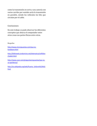como la transmisión en serie y una autovía con
varios carriles por sentido sería la transmisión
en paralelo, siendo los vehículos los bits que
circulan por el cable.



Conclusiones:

En este trabajo se pudo observar los diferentes
conceptos que abarca el computador entre
otras cosas sus partes físicas entre otras.



Biografías:

http://www.misrespuestas.com/que-es-
hardware.html

http://biblioweb.sindominio.net/telematica/softlibre
/node1.html

http://www.cavsi.com/preguntasrespuestas/que-es-
un-periferico/

http://es.wikipedia.org/wiki/Puerto_(inform%C3%A1
tica)
 