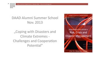 Cologne	
  University	
  of	
  Applied	
  Sciences	
  	
  Ι	
  Alexander	
  Fekete	
  	
  Ι	
  	
  Risk	
  and	
  Crisis	
  Management	
  
DAAD	
  Alumni	
  Summer	
  School	
  
Nov.	
  2013	
  	
  
„Coping	
  with	
  Disasters	
  and	
  
Climate	
  Extremes	
  -­‐	
  
Challenges	
  and	
  CooperaJon	
  
PotenJal”	
  
RESEARCH	
  &	
  EDUCATION	
  in	
  
Risk,	
  Crisis	
  and	
  
Disaster	
  Management	
  
Prof.	
  Dr.	
  Alexander	
  Fekete	
  
Cologne	
  University	
  of	
  Applied	
  Sciences	
  
 