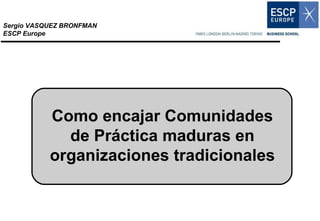 Como encajar Comunidades de Práctica maduras en organizaciones tradicionales Sergio VASQUEZ BRONFMAN ESCP Europe 