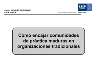 Sergio VASQUEZ BRONFMAN
ESCP Europe




           Como encajar comunidades
             de práctica maduras en
           organizaciones tradicionales
 