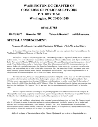 1	
  
	
  
WASHINGTON, DC CHAPTER OF
CONCERNS OF POLICE SURVIVORS
P.O. BOX 31549
Washington, DC 20030-1549
NEWSLETTER	
  
202-­‐332-­‐2677	
   November	
  2015	
   	
   Volume	
  4,	
  Number	
  2	
   mail@dc-­‐cops.org	
  
SPECIAL ANNOUNCEMENT:
November 8th is the anniversary of the Washington, DC Chapter of C.O.P.S.--a short history!
In November, 1998, a group of survivors from the Washington, DC area came together to form what would become the
Washington, DC Chapter of Concerns of Police Survivors.
The need for a chapter of our own emerged in 1997. Three Metropolitan Police Department (MPD) officers were killed
in three months. Two of the officers were murdered three weeks apart, in February, and the third in April. By the time National
Police Week arrived in May, the MPD family, the survivors of the slain officers, and the entire metropolitan area was in a state of
shock. When Shirley Gibson, mother of Master Patrol Officer Brian Gibson, received a C.O.P.S. brochure about a retreat for
parents, she knew it was absolutely necessary that she and her husband attend. At the retreat, they met parents from all over the
country who understood the pain of losing a child in law enforcement. They also learned how C.O.P.S. reaches out to the entire
family, including spouses, children, parents, siblings, police partners and co-workers. They wanted every other survivor of an
officer killed in the District metropolitan area to know what C.O.P.S. would do to help.
Several months later, Shirley and her daughter Terrica met Oliver and Cynthia Smith. Their son, Oliver Wendell Smith,
Jr., had been killed barely three weeks after Brian. Following the seminars offered by C.O.P.S. during National Police Week
1998, the parents began inquiries about forming a DC Chapter. After being joined by another parent, Mary McGee (mother of
James McGee, Jr.), MPD Officer Ken Roden and MPD Reserve Officer Rob Baechtel, and his wife, Barbara, and contacting other
survivors, the Washington, DC Chapter of C.O.P.S. was born. We were granted a charter by National C.O.P.S. in November,
1998.
The DC Chapter is committed to reaching out and providing support to local and federal survivors in Washington, DC.
The chapter has been warmly accepted by law enforcement agencies throughout the city. We will always be grateful to National
C.O.P.S. for this wonderful opportunity to bring the benefits of the organization to the Nation's capital.
YOU can help our Chapter and participate in the events and programs that support our survivors. The Chapter responds
after all LOD deaths to support the surviving families, co-workers, and agencies. It will offer support as long as needed to all
survivors and is available 24 hours a day, 7 days per week, 365 days a year. All of our board members are volunteers and
survivor parents, spouses, children, siblings, co-workers, and others. We are a tax exempt 501(c)(3) charity and we survive solely
on donations of citizens and businesses and are always looking for support.
(Below is an image of the actual charter of the Chapter (the image is not as clear as the actual charter).
 