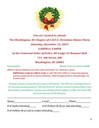 10	
  
	
  
	
  
You	
  are	
  invited	
  to	
  attend	
  
The	
  Washington,	
  DC	
  Chapter	
  of	
  C.O.P.S.	
  Christmas	
  Dinner	
  Party	
  
Saturday,	
  December	
  12,	
  2015	
  
6:00PM	
  to	
  9:00PM	
  
at	
  the	
  Fraternal	
  Order	
  of	
  Police,	
  DC	
  Lodge	
  #1	
  Banquet	
  Hall	
  
711	
  	
  4th	
  Street,	
  NW	
  
Washington,	
  DC	
  20001	
  
Casual	
  attire	
   	
   	
   	
   	
   	
   	
   Dinner	
  to	
  be	
  served	
  at	
  6:20PM	
  
RSVP	
  to	
  Hector	
  Dittamo	
  not	
  later	
  than	
  November	
  27,	
  2015	
  by	
  e-­‐mail:	
  
	
   hdittamo.cops@yahoo.com	
  or	
  call	
  703-­‐491-­‐5585	
  or	
  return	
  the	
  bottom	
  
	
   portion	
  of	
  this	
  form	
  to	
  Hector	
  Dittamo,	
  2605	
  Deepford	
  Drive,	
  Woodbridge,	
  VA	
  
	
   22192-­‐1602	
  
	
  
Parking	
  is	
  always	
  an	
  issue	
  with	
  any	
  event	
  in	
  the	
  District.	
  	
  The	
  FOP	
  has	
  a	
  parking	
  facility	
  at	
  
the	
  concrete	
  parking	
  pad/lot	
  at	
  "the	
  top	
  of	
  the	
  hill"	
  which	
  is	
  north	
  of	
  H	
  Street,	
  NW	
  on	
  2nd	
  
Street,	
  NW,	
  no	
  real	
  address,	
  but	
  you	
  can	
  probably	
  GPS	
  the	
  address	
  as	
  900	
  	
  2nd	
  Street,	
  NW	
  
and	
  it	
  will	
  take	
  you	
  to	
  the	
  driveway.	
  
_________________________________________________________________	
  
Name:_____________________	
  e-­‐mail:_______________	
  Phone:___________	
  
#	
  of	
  adults	
  attending:_____	
  	
   #	
  of	
  children	
  (9-­‐16	
  yrs	
  old)	
  attending:______	
  
#	
  of	
  children	
  (8	
  yrs	
  old	
  or	
  under)	
  attending:_____	
  
 