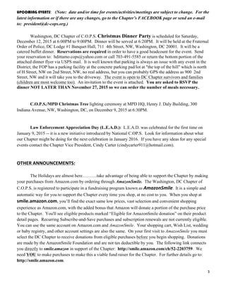 3	
  
	
  
UPCOMING EVENTS: (Note: date and/or time for events/activities/meetings are subject to change. For the
latest information or if there are any changes, go to the Chapter’s FACEBOOK page or send an e-mail
to: president@dc-cops.org.)
Washington, DC Chapter of C.O.P.S. Christmas Dinner Party is scheduled for Saturday,
December 12, 2015 at 6:00PM to 9:00PM. Dinner will be served at 6:20PM. It will be held at the Fraternal
Order of Police, DC Lodge #1 Banquet Hall, 711 4th Street, NW, Washington, DC 20001. It will be a
catered buffet dinner. Reservations are required in order to have a good headcount for the event. Send
your reservation to: hdittamo.cops@yahoo.com or call 703-491-5585 or return the bottom portion of the
attached dinner flyer via USPS mail. It is well known that parking is always an issue with any event in the
District; the FOP has a parking facility at the concrete parking pad/lot at "the top of the hill" which is north
of H Street, NW on 2nd Street, NW, no real address, but you can probably GPS the address as 900 2nd
Street, NW and it will take you to the driveway. The event is open to DC Chapter survivors and families
(children are most welcome too). An invitation to the event is attached. You are asked to RSVP the
dinner NOT LATER THAN November 27, 2015 so we can order the number of meals necessary.
C.O.P.S./MPD Christmas Tree lighting ceremony at MPD HQ, Henry J. Daly Building, 300
Indiana Avenue, NW, Washington, DC, on December 9, 2015 at 6:30PM.
Law Enforcement Appreciation Day (L.E.A.D.): L.E.A.D. was celebrated for the first time on
January 9, 2015 -- it is a new initiative introduced by National C.OP.S. Look for information about what
our Chapter might be doing for the next celebration in January 2016. If you have any ideas for any special
events contact the Chapter Vice President, Cindy Carter (cindycarter911@hotmail.com).
OTHER	
  ANNOUNCEMENTS:	
  
The Holidays are almost here……….take advantage of being able to support the Chapter by making
your purchases from Amazon.com by ordering through AmazonSmile. The Washington, DC Chapter of
C.O.P.S. is registered to participate in a fundraising program known as AmazonSmile.	
  	
  It is a simple and
automatic way for you to support the Chapter every time you shop, at no cost to you. When you shop at
smile.amazon.com, you’ll find the exact same low prices, vast selection and convenient shopping
experience as Amazon.com, with the added bonus that Amazon will donate a portion of the purchase price
to the Chapter. You'll see eligible products marked “Eligible for AmazonSmile donation” on their product
detail pages. Recurring Subscribe-and-Save purchases and subscription renewals are not currently eligible.
You can use the same account on Amazon.com and AmazonSmile. Your shopping cart, Wish List, wedding
or baby registry, and other account settings are also the same. On your first visit to AmazonSmile you must
select the DC Chapter to receive donations from eligible purchases before you begin shopping. Donations
are made by the AmazonSmile Foundation and are not tax deductible by you. The following link connects
you directly to smile.amazon in support of the Chapter: http://smile.amazon.com/ch/52-2203759. We
need YOU to make purchases to make this a viable fund raiser for the Chapter. For further details go to:
http://smile.amazon.com.
 