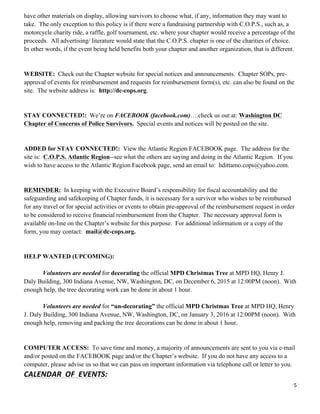 5	
  
	
  
have other materials on display, allowing survivors to choose what, if any, information they may want to
take. The only exception to this policy is if there were a fundraising partnership with C.O.P.S., such as, a
motorcycle charity ride, a raffle, golf tournament, etc. where your chapter would receive a percentage of the
proceeds. All advertising/ literature would state that the C.O.P.S. chapter is one of the charities of choice.
In other words, if the event being held benefits both your chapter and another organization, that is different.
WEBSITE: Check out the Chapter website for special notices and announcements. Chapter SOPs, pre-
approval of events for reimbursement and requests for reimbursement form(s), etc. can also be found on the
site. The website address is: http://dc-cops.org.
STAY CONNECTED!: We’re on FACEBOOK (facebook.com)….check us out at: Washington DC
Chapter of Concerns of Police Survivors. Special events and notices will be posted on the site.
ADDED for STAY CONNECTED!: View the Atlantic Region FACEBOOK page. The address for the
site is: C.O.P.S. Atlantic Region--see what the others are saying and doing in the Atlantic Region. If you
wish to have access to the Atlantic Region Facebook page, send an email to: hdittamo.cops@yahoo.com.
REMINDER: In keeping with the Executive Board’s responsibility for fiscal accountability and the
safeguarding and safekeeping of Chapter funds, it is necessary for a survivor who wishes to be reimbursed
for any travel or for special activities or events to obtain pre-approval of the reimbursement request in order
to be considered to receive financial reimbursement from the Chapter. The necessary approval form is
available on-line on the Chapter’s website for this purpose. For additional information or a copy of the
form, you may contact: mail@dc-cops.org.
HELP WANTED (UPCOMING):
Volunteers are needed for decorating the official MPD Christmas Tree at MPD HQ, Henry J.
Daly Building, 300 Indiana Avenue, NW, Washington, DC, on December 6, 2015 at 12:00PM (noon). With
enough help, the tree decorating work can be done in about 1 hour.
Volunteers are needed for “un-decorating” the official MPD Christmas Tree at MPD HQ, Henry
J. Daly Building, 300 Indiana Avenue, NW, Washington, DC, on January 3, 2016 at 12:00PM (noon). With
enough help, removing and packing the tree decorations can be done in about 1 hour.
COMPUTER ACCESS: To save time and money, a majority of announcements are sent to you via e-mail
and/or posted on the FACEBOOK page and/or the Chapter’s website. If you do not have any access to a
computer, please advise us so that we can pass on important information via telephone call or letter to you.
CALENDAR	
  	
  OF	
  	
  EVENTS:	
  
 