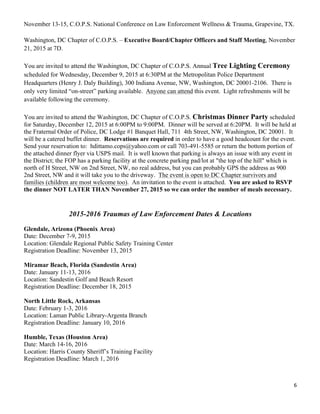 6	
  
	
  
November 13-15, C.O.P.S. National Conference on Law Enforcement Wellness & Trauma, Grapevine, TX.
Washington, DC Chapter of C.O.P.S. – Executive Board/Chapter Officers and Staff Meeting, November
21, 2015 at 7D.
You are invited to attend the Washington, DC Chapter of C.O.P.S. Annual Tree Lighting Ceremony
scheduled for Wednesday, December 9, 2015 at 6:30PM at the Metropolitan Police Department
Headquarters (Henry J. Daly Building), 300 Indiana Avenue, NW, Washington, DC 20001-2106. There is
only very limited “on-street” parking available. Anyone can attend this event. Light refreshments will be
available following the ceremony.
You are invited to attend the Washington, DC Chapter of C.O.P.S. Christmas Dinner Party scheduled
for Saturday, December 12, 2015 at 6:00PM to 9:00PM. Dinner will be served at 6:20PM. It will be held at
the Fraternal Order of Police, DC Lodge #1 Banquet Hall, 711 4th Street, NW, Washington, DC 20001. It
will be a catered buffet dinner. Reservations are required in order to have a good headcount for the event.
Send your reservation to: hdittamo.cops@yahoo.com or call 703-491-5585 or return the bottom portion of
the attached dinner flyer via USPS mail. It is well known that parking is always an issue with any event in
the District; the FOP has a parking facility at the concrete parking pad/lot at "the top of the hill" which is
north of H Street, NW on 2nd Street, NW, no real address, but you can probably GPS the address as 900
2nd Street, NW and it will take you to the driveway. The event is open to DC Chapter survivors and
families (children are most welcome too). An invitation to the event is attached. You are asked to RSVP
the dinner NOT LATER THAN November 27, 2015 so we can order the number of meals necessary.
2015-2016 Traumas of Law Enforcement Dates & Locations
Glendale, Arizona (Phoenix Area)
Date: December 7-9, 2015
Location: Glendale Regional Public Safety Training Center
Registration Deadline: November 13, 2015
Miramar Beach, Florida (Sandestin Area)
Date: January 11-13, 2016
Location: Sandestin Golf and Beach Resort
Registration Deadline: December 18, 2015
North Little Rock, Arkansas
Date: February 1-3, 2016
Location: Laman Public Library-Argenta Branch
Registration Deadline: January 10, 2016
Humble, Texas (Houston Area)
Date: March 14-16, 2016
Location: Harris County Sheriff’s Training Facility
Registration Deadline: March 1, 2016
 