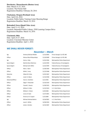 7	
  
	
  
Dorchester, Massachusetts (Boston Area)
Date: March 21-23, 2016
Location: The Florian Hall
Registration Deadline: February 20, 2016
Clackamas, Oregon (Portland Area)
Date: April 4-6, 2016
Location: Public Safety Training Center Shooting Range
Registration Deadline: March 18, 2016
Bettendorf, Iowa (Quad Cities Area)
Date: April 11-13, 2016
Location: Bettendorf Public Library, 2950 Learning Campus Drive
Registration Deadline: March 18, 2016
Cincinnati, Ohio
Date: April 25-27, 2016
Location: Cincinnati Masonic Center
Registration Deadline: April 1, 2016
WE	
  SHALL	
  NEVER	
  FORGET:	
  
	
   	
   	
   	
   	
   November	
  -­‐-­‐	
  March	
  
Sgt.	
   Anthony	
  Michael	
  Walker	
   11/15/2003	
   Prince	
  George's	
  Co	
  PD,	
  MD	
  
Officer	
   Kilonzo	
  Musili	
  Masembwa	
   11/10/2000	
   Prince	
  George's	
  Co	
  PD,	
  MD	
  
Sgt.	
   Henry	
  J.	
  Daly	
   11/22/1994	
   Metropolitan	
  Police	
  Department	
  
Special	
  Agent	
   Martha	
  Dixon	
  Martinez	
   11/22/1994	
   Federal	
  Bureau	
  of	
  Investigation	
  
Special	
  Agent	
   Michael	
  John	
  Miller	
   11/22/1994	
   Federal	
  Bureau	
  of	
  Investigation	
  
Officer	
   Allan	
  L.	
  Nairn	
   11/30/1969	
   Metropolitan	
  Police	
  Department	
  
Officer	
   Willie	
  C.	
  Ivery	
   11/15/1968	
   Metropolitan	
  Police	
  Department	
  
Detective	
   Gilbert	
  M.	
  Silvia	
   11/25/1967	
   Metropolitan	
  Police	
  Department	
  
Officer	
   Lester	
  G.	
  Myers	
   11/13/1958	
   Metropolitan	
  Police	
  Department	
  
Detective/Officer	
   Harry	
  E.	
  Hamilton	
   11/1/1946	
   Metropolitan	
  Police	
  Department	
  
Officer	
   Edgar	
  P.	
  Alexander	
   11/16/1929	
   Metropolitan	
  Police	
  Department	
  
Officer	
   Claude	
  C.	
  Koontz	
   11/30/1925	
   Metropolitan	
  Police	
  Department	
  
Officer	
   William	
  D.	
  Allen	
   11/12/1923	
   U.	
  S.	
  Park	
  Police	
  
Officer	
   William	
  E.	
  Yetton	
   11/9/1908	
   Metropolitan	
  Police	
  Department	
  
Officer	
   Junius	
  B.	
  Slack	
   11/27/1891	
   Metropolitan	
  Police	
  Department	
  
Officer	
   Americus	
  N.	
  Crippen	
   11/5/1889	
   Metropolitan	
  Police	
  Department	
  
Sgt.	
   Michael	
  Andrew	
  Boehm	
   12/16/2001	
   U.	
  S.	
  Park	
  Police	
  
Officer	
   Jason	
  E.	
  White	
   12/30/1993	
   Metropolitan	
  Police	
  Department	
  
Officer	
   James	
  L	
  Gordon	
   12/14/1987	
   Metropolitan	
  Police	
  Department	
  
 