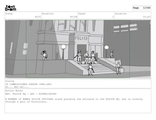 Scene
0010
Duration
02:08
Panel
1
Duration
01:03
Dialog
28 COMMISSIONER GORDON (PRE-LAP)
So... who ex-...
Action Notes
EXT...