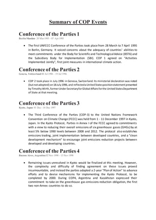 Summary of COP Events
Conferenceof the Parties 1
BerlinMandate 28 Mar1995 - 07 Apr1995
 The first UNFCCC Conference of the Parties took place from 28 March to 7 April 1995
in Berlin, Germany. It voiced concerns about the adequacy of countries' abilities to
meet commitments under the Body for Scientificand TechnologicalAdvice (BSTA) and
the Subsidiary Body for Implementation (SBI). COP 1 agreed on "Activities
Implemented Jointly", first joint measures in international climate action.
Conference of the Parties 2
Geneva, Switzerland 08 Jul 1996 - 19 Jul 1996
 COP 2 took place in July 1996 in Geneva, Switzerland. Its ministerial declaration was noted
(butnotadopted) on18July1996,and reflectedaUnitedStatespositionstatementpresented
byTimothyWirth,formerUnderSecretaryforGlobal Affairsforthe UnitedStatesDepartment
of State at that meeting.
Conferenceof the Parties 3
Kyoto, Japan 01 Dec - 10 Dec 1997
 The Third Conference of the Parties (COP-3) to the United Nations Framework
Convention on Climate Change (FCCC) was held from 1 - 11 December 1997 in Kyoto,
Japan. In the Kyoto Protocol, Parties in Annex I of the FCCC agreed to commitments
with a view to reducing their overall emissions of six greenhouse gases (GHGs) by at
least 5% below 1990 levels between 2008 and 2012. The protocol also establishes
emissions trading, joint implementation between developed countries, and a "clean
development mechanism" to encourage joint emissions reduction projects between
developed and developing countries.
Conferenceof the Parties 4
Buenos Aires,Argentina02 Nov 1998 - 13 Nov 1998
 Remaining issues unresolved in Kyoto would be finalized at this meeting. However,
the complexity and difficulty of finding agreement on these issues proved
insurmountable, and instead the parties adopted a 2-year "Plan of Action" to advance
efforts and to devise mechanisms for implementing the Kyoto Protocol, to be
completed by 2000. During COP4, Argentina and Kazakhstan expressed their
commitment to take on the greenhouse gas emissions reduction obligation, the first
two non-Annex countries to do so.
 
