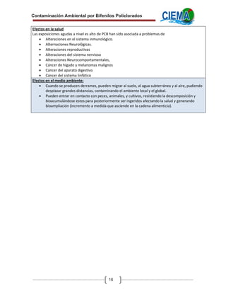 Contaminación Ambiental por Bifenilos Policlorados

Efectos en la salud 
Las exposiciones agudas a nivel es alto de PCB han sido asociada a problemas de 
    • Alteraciones en el sistema inmunológico. 
    • Alternaciones Neurológicas. 
    • Alteraciones reproductivas 
    • Alteraciones del sistema nervioso 
    • Alteraciones Neurocomportamentales, 
    • Cáncer de hígado y melanomas malignos 
    • Cáncer del aparato digestivo 
    • Cáncer del sistema linfático 
Efectos en el medio ambiente: 
    • Cuando se producen derrames, pueden migrar al suelo, al agua subterránea y al aire, pudiendo 
        desplazar grandes distancias, contaminando el ambiente local y el global. 
    • Pueden entrar en contacto con peces, animales, y cultivos, resistiendo la descomposición y 
        bioacumulándose estos para posteriormente ser ingeridos afectando la salud y generando  
        bioampliación (incremento a medida que asciende en la cadena alimenticia). 




                                            16
 