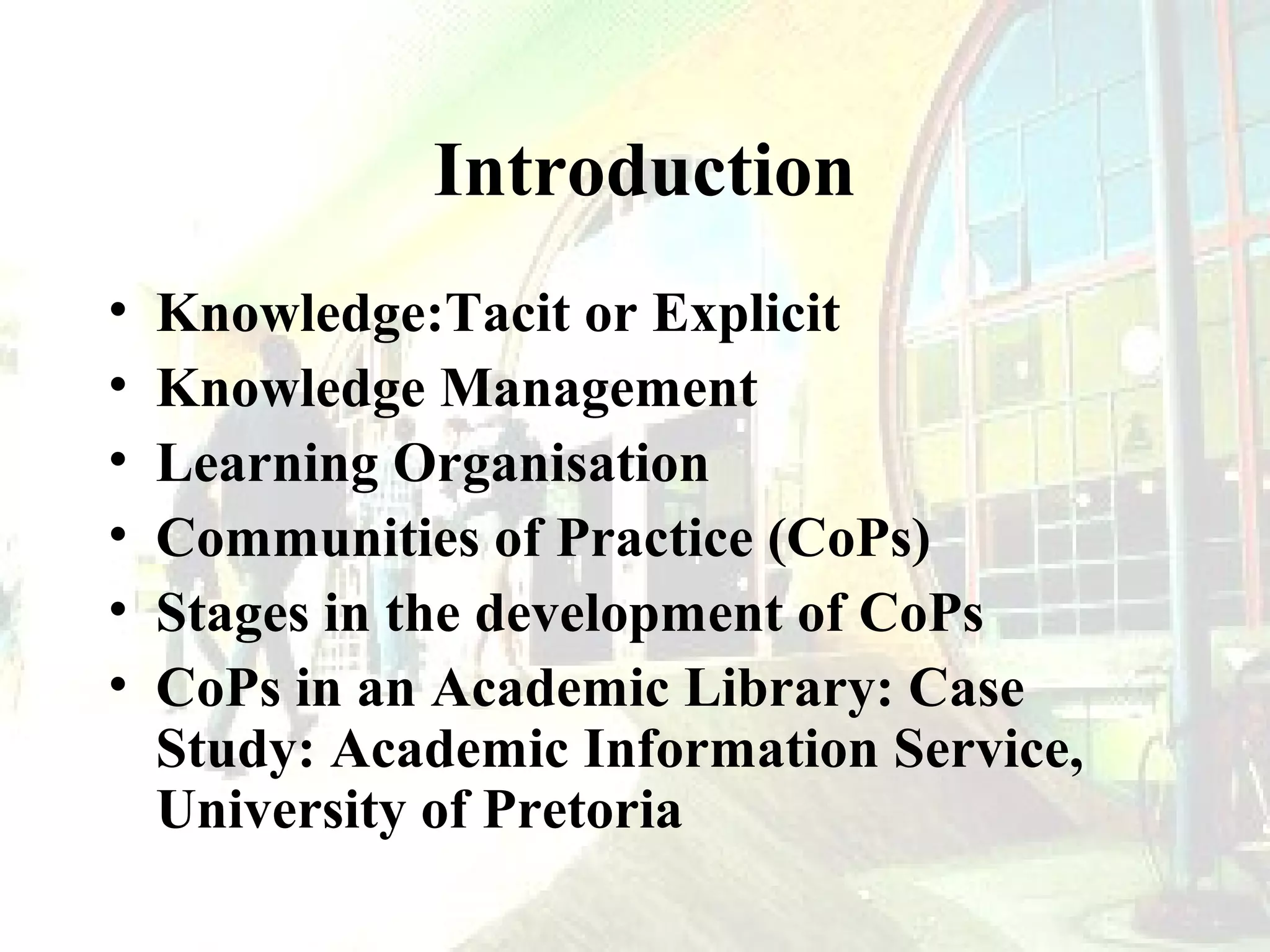 Introduction
•
•
•
•
•
•

Knowledge:Tacit or Explicit
Knowledge Management
Learning Organisation
Communities of Practice (CoPs)
Stages in the development of CoPs
CoPs in an Academic Library: Case
Study: Academic Information Service,
University of Pretoria

 