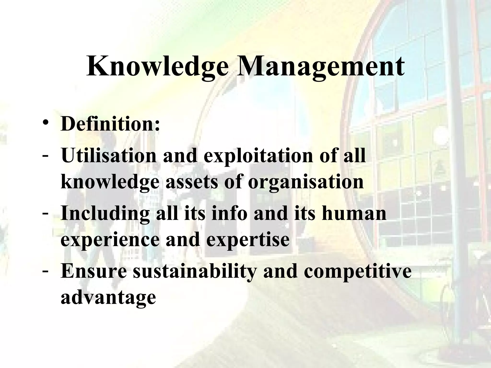 Knowledge Management
• Definition:
- Utilisation and exploitation of all
knowledge assets of organisation
- Including all its info and its human
experience and expertise
- Ensure sustainability and competitive
advantage

 