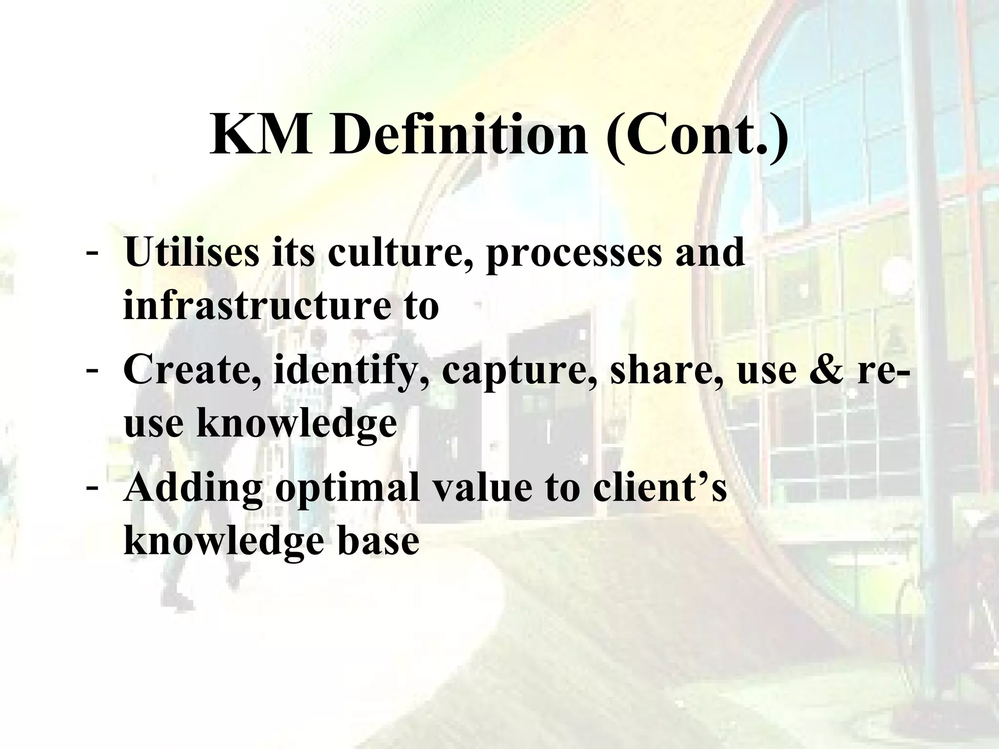 KM Definition (Cont.)
- Utilises its culture, processes and
infrastructure to
- Create, identify, capture, share, use & reuse knowledge
- Adding optimal value to client’s
knowledge base

 