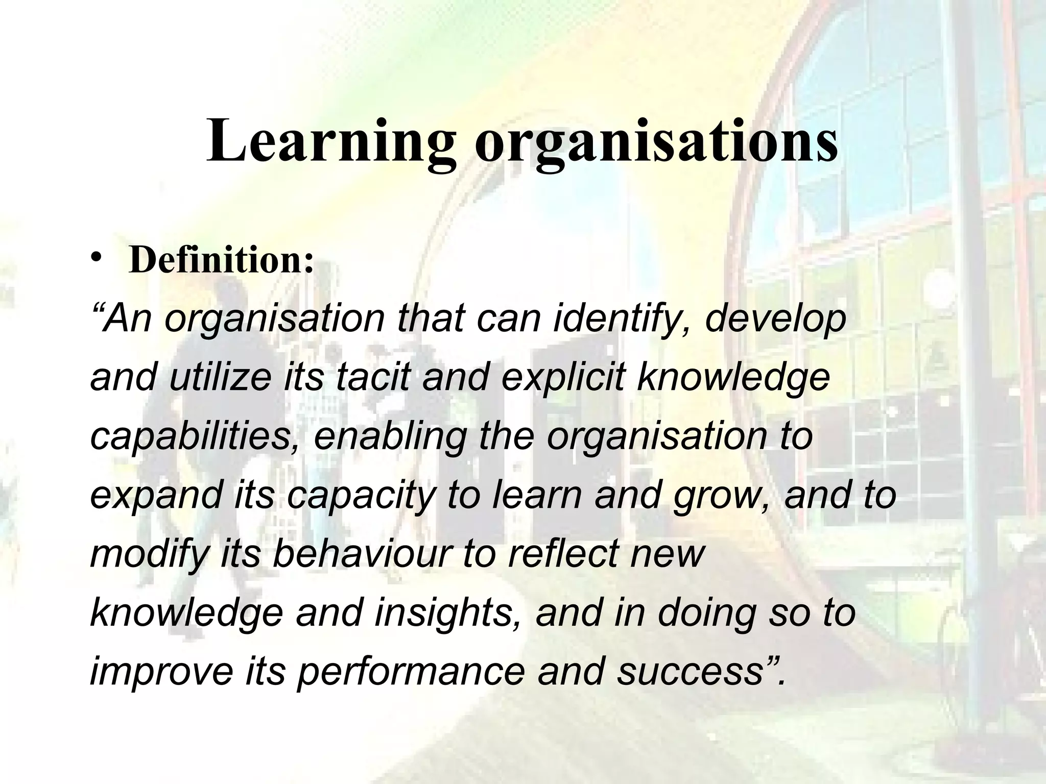 Learning organisations
• Definition:
“An organisation that can identify, develop
and utilize its tacit and explicit knowledge
capabilities, enabling the organisation to
expand its capacity to learn and grow, and to
modify its behaviour to reflect new
knowledge and insights, and in doing so to
improve its performance and success”.

 