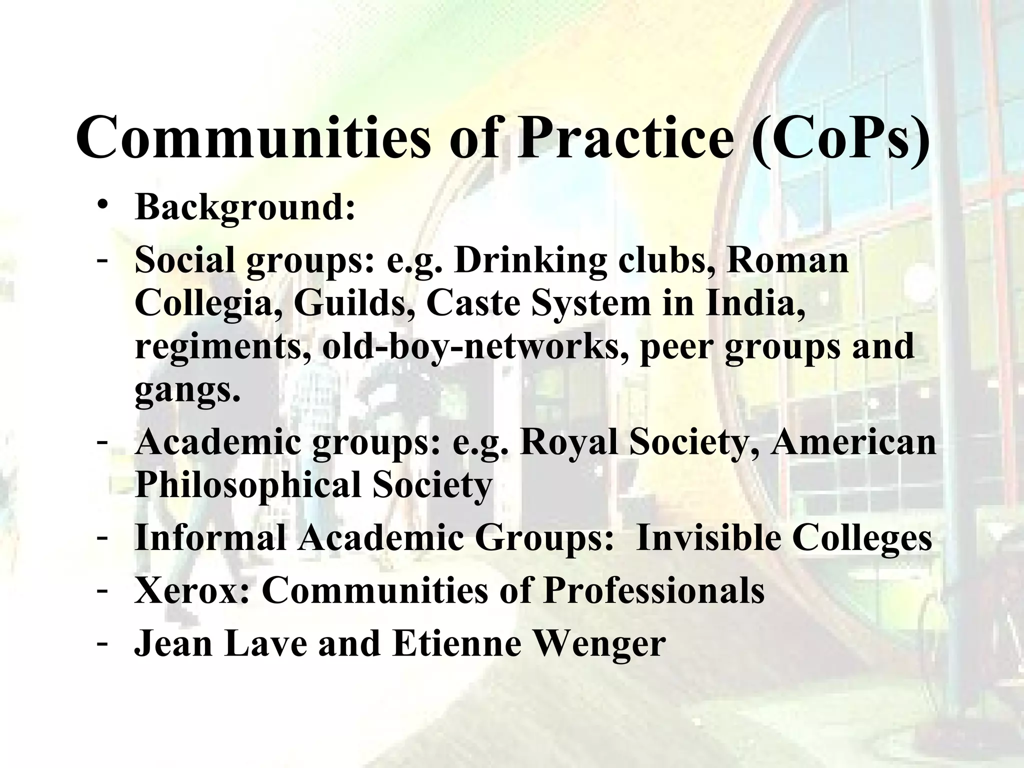 Communities of Practice (CoPs)
• Background:
- Social groups: e.g. Drinking clubs, Roman
Collegia, Guilds, Caste System in India,
regiments, old-boy-networks, peer groups and
gangs.
- Academic groups: e.g. Royal Society, American
Philosophical Society
- Informal Academic Groups: Invisible Colleges
- Xerox: Communities of Professionals
- Jean Lave and Etienne Wenger

 