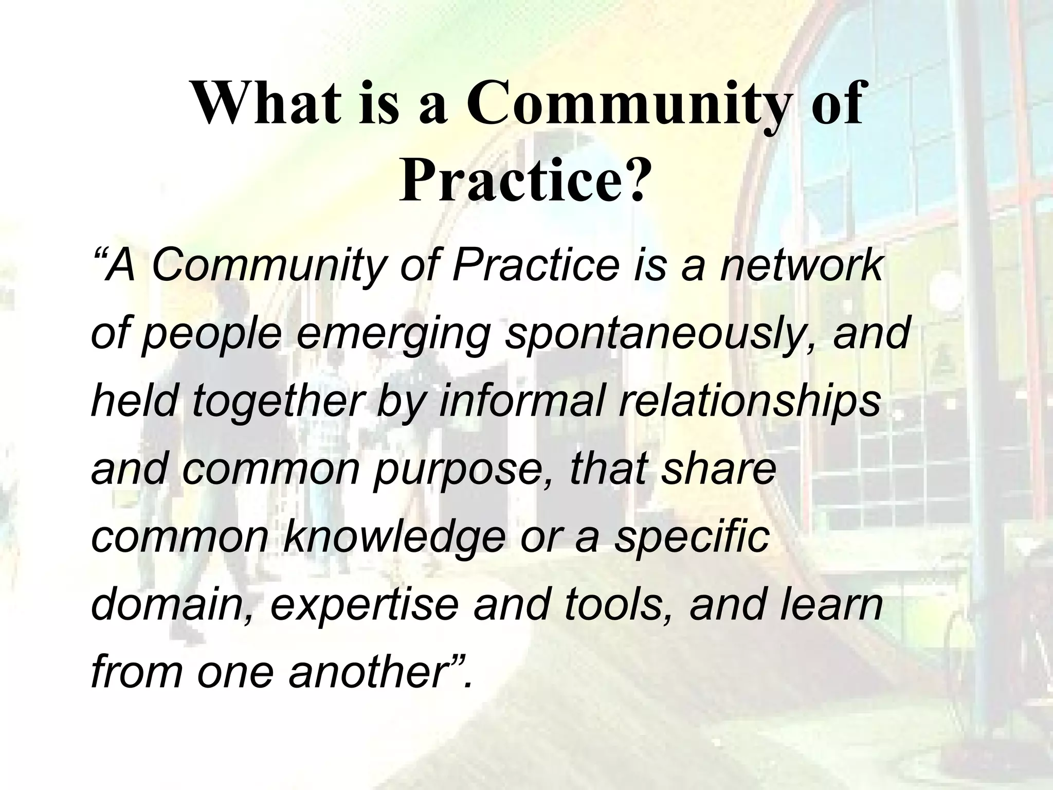 What is a Community of
Practice?
“A Community of Practice is a network
of people emerging spontaneously, and
held together by informal relationships
and common purpose, that share
common knowledge or a specific
domain, expertise and tools, and learn
from one another”.

 