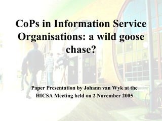 CoPs in Information Service
Organisations: a wild goose
chase?

Paper Presentation by Johann van Wyk at the
HICSA Meeting held on 2 November 2005

 