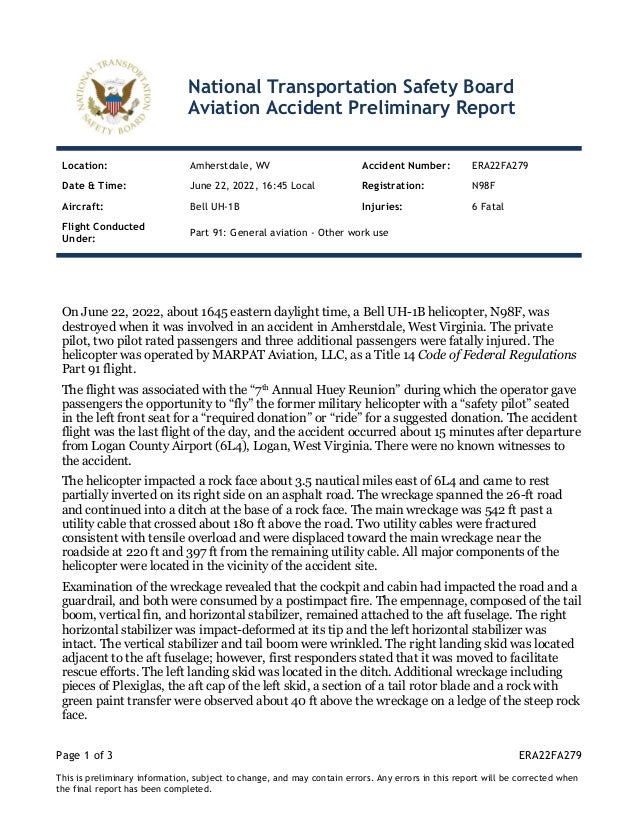 Page 1 of 3 ERA22FA279
This is preliminary information, subject to change, and may contain errors. Any errors in this report will be corrected when
the final report has been completed.
National Transportation Safety Board
Aviation Accident Preliminary Report
Location: Amherstdale, WV Accident Number: ERA22FA279
Date & Time: June 22, 2022, 16:45 Local Registration: N98F
Aircraft: Bell UH-1B Injuries: 6 Fatal
Flight Conducted
Under:
Part 91: General aviation - Other work use
On June 22, 2022, about 1645 eastern daylight time, a Bell UH-1B helicopter, N98F, was
destroyed when it was involved in an accident in Amherstdale, West Virginia. The private
pilot, two pilot rated passengers and three additional passengers were fatally injured. The
helicopter was operated by MARPAT Aviation, LLC, as a Title 14 Code of Federal Regulations
Part 91 flight.
The flight was associated with the “7th Annual Huey Reunion” during which the operator gave
passengers the opportunity to “fly” the former military helicopter with a “safety pilot” seated
in the left front seat for a “required donation” or “ride” for a suggested donation. The accident
flight was the last flight of the day, and the accident occurred about 15 minutes after departure
from Logan County Airport (6L4), Logan, West Virginia. There were no known witnesses to
the accident.
The helicopter impacted a rock face about 3.5 nautical miles east of 6L4 and came to rest
partially inverted on its right side on an asphalt road. The wreckage spanned the 26-ft road
and continued into a ditch at the base of a rock face. The main wreckage was 542 ft past a
utility cable that crossed about 180 ft above the road. Two utility cables were fractured
consistent with tensile overload and were displaced toward the main wreckage near the
roadside at 220 ft and 397 ft from the remaining utility cable. All major components of the
helicopter were located in the vicinity of the accident site.
Examination of the wreckage revealed that the cockpit and cabin had impacted the road and a
guardrail, and both were consumed by a postimpact fire. The empennage, composed of the tail
boom, vertical fin, and horizontal stabilizer, remained attached to the aft fuselage. The right
horizontal stabilizer was impact-deformed at its tip and the left horizontal stabilizer was
intact. The vertical stabilizer and tail boom were wrinkled. The right landing skid was located
adjacent to the aft fuselage; however, first responders stated that it was moved to facilitate
rescue efforts. The left landing skid was located in the ditch. Additional wreckage including
pieces of Plexiglas, the aft cap of the left skid, a section of a tail rotor blade and a rock with
green paint transfer were observed about 40 ft above the wreckage on a ledge of the steep rock
face.
 