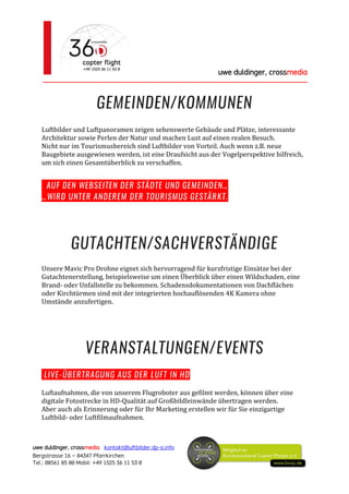 uwe duldinger, crossmedia
________________________________________________________
uwe duldinger, crossmedia kontakt@luftbilder.dp-a.info
Bergstrasse 16 – 84347 Pfarrkirchen
Tel.: 08561 85 80 Mobil: +49 1525 36 11 53 0
GEMEINDEN/KOMMUNEN
Luftbilder und Luftpanoramen zeigen sehenswerte Gebäude und Plätze, interessante
Architektur sowie Perlen der Natur und machen Lust auf einen realen Besuch.
Nicht nur im Tourismusbereich sind Luftbilder von Vorteil. Auch wenn z.B. neue
Baugebiete ausgewiesen werden, ist eine Draufsicht aus der Vogelperspektive hilfreich,
um sich einen Gesamtüberblick zu verschaffen.
AUF DEN WEBSEITEN DER STÄDTE UND GEMEINDEN…
…WIRD UNTER ANDEREM DER TOURISMUS GESTÄRKT.
GUTACHTEN/SACHVERSTÄNDIGE
Unsere Mavic Pro Drohne eignet sich hervorragend für kurzfristige Einsätze bei der
Gutachtenerstellung, beispielsweise um einen Überblick über einen Wildschaden, eine
Brand- oder Unfallstelle zu bekommen. Schadensdokumentationen von Dachflächen
oder Kirchtürmen sind mit der integrierten hochauflösenden 4K Kamera ohne
Umstände anzufertigen.
VERANSTALTUNGEN/EVENTS
LIVE-ÜBERTRAGUNG AUS DER LUFT IN HD
Luftaufnahmen, die von unserem Flugroboter aus gefilmt werden, können über eine
digitale Fotostrecke in HD-Qualität auf Großbildleinwände übertragen werden.
Aber auch als Erinnerung oder für Ihr Marketing erstellen wir für Sie einzigartige
Luftbild- oder Luftfilmaufnahmen.
 