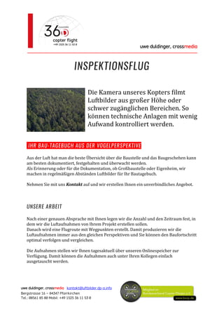 uwe duldinger, crossmedia
________________________________________________________
uwe duldinger, crossmedia kontakt@luftbilder.dp-a.info
Bergstrasse 16 – 84347 Pfarrkirchen
Tel.: 08561 85 80 Mobil: +49 1525 36 11 53 0
INSPEKTIONSFLUG
Die Kamera unseres Kopters filmt
Luftbilder aus großer Höhe oder
schwer zugänglichen Bereichen. So
können technische Anlagen mit wenig
Aufwand kontrolliert werden.
IHR BAU-TAGEBUCH AUS DER VOGELPERSPEKTIVE
Aus der Luft hat man die beste Übersicht über die Baustelle und das Baugeschehen kann
am besten dokumentiert, festgehalten und überwacht werden.
Als Erinnerung oder für die Dokumentation, ob Großbaustelle oder Eigenheim, wir
machen in regelmäßigen Abständen Luftbilder für Ihr Bautagebuch.
Nehmen Sie mit uns Kontakt auf und wir erstellen Ihnen ein unverbindliches Angebot.
UNSERE ARBEIT
Nach einer genauen Absprache mit Ihnen legen wir die Anzahl und den Zeitraum fest, in
dem wir die Luftaufnahmen von Ihrem Projekt erstellen sollen.
Danach wird eine Flugroute mit Wegpunkten erstellt. Damit produzieren wir die
Luftaufnahmen immer aus den gleichen Perspektiven und Sie können den Baufortschritt
optimal verfolgen und vergleichen.
Die Aufnahmen stellen wir Ihnen tagesaktuell über unseren Onlinespeicher zur
Verfügung. Damit können die Aufnahmen auch unter Ihren Kollegen einfach
ausgetauscht werden.
 