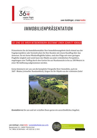 uwe duldinger, crossmedia
________________________________________________________
uwe duldinger, crossmedia kontakt@luftbilder.dp-a.info
Bergstrasse 16 – 84347 Pfarrkirchen
Tel.: 08561 85 80 Mobil: +49 1525 36 11 53 0
IMMOBILIENPRÄSENTATION
SO SIND SIE IHREN MITBEWERBERN BESTIMMT EINEN SCHRITT VORAUS
Präsentieren Sie als Immobilienmakler Ihre Immobilienangebote doch einmal aus der
Vogelperspektive oder beeindrucken Sie Ihre Kunden mit einem Rundflug über das
Anwesen. Da wir keine Mindestflughöhe haben, sind also Flüge mit einer geringen
Flughöhe möglich und somit kann das Objekt aus jeder erdenklichen Perspektive,
angefangen vom Tiefflug durch den Garten bis zur Rundumsicht in bis zu 100 Metern in
einer 4K-Auflösung aufgenommen werden.
Gerne kümmern wir uns um die komplette Fotografie Ihrer Immobilie, auch im
360°- Modus (virtueller Rundumblick). Zeigen Sie Ihr Objekt von der schönsten Seite!
Kontaktieren Sie uns und wir erstellen Ihnen gerne ein unverbindliches Angebot.
 