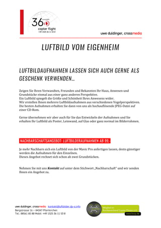 uwe duldinger, crossmedia
________________________________________________________
uwe duldinger, crossmedia kontakt@luftbilder.dp-a.info
Bergstrasse 16 – 84347 Pfarrkirchen
Tel.: 08561 85 80 Mobil: +49 1525 36 11 53 0
LUFTBILD VOM EIGENHEIM
LUFTBILDAUFNAHMEN LASSEN SICH AUCH GERNE ALS
GESCHENK VERWENDEN…
Zeigen Sie Ihren Verwandten, Freunden und Bekannten Ihr Haus, Anwesen und
Grundstücke einmal aus einer ganz anderen Perspektive.
Ein Luftbild spiegelt die Größe und Schönheit Ihres Anwesens wider.
Wir erstellen Ihnen mehrere Luftbildaufnahmen aus verschiedenen Vogelperspektiven.
Die besten Aufnahmen erhalten Sie dann von uns als hochauflösende JPEG-Datei auf
einer CD-Rom.
Gerne übernehmen wir aber auch für Sie das Entwickeln der Aufnahmen und Sie
erhalten Ihr Luftbild als Poster, Leinwand, auf Glas oder ganz normal im Bilderrahmen.
NACHBARSCHAFTSANGEBOT: LUFTBILDERAUFNAHMEN AB 99,-
Je mehr Nachbarn sich ein Luftbild von der Mavic Pro anfertigen lassen, desto günstiger
werden die Aufnahmen für den Einzelnen.
Dieses Angebot rechnet sich schon ab zwei Grundstücken.
Nehmen Sie mit uns Kontakt auf unter dem Stichwort „Nachbarschaft“ und wir senden
Ihnen ein Angebot zu.
 