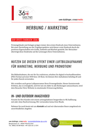 uwe duldinger, crossmedia
________________________________________________________
uwe duldinger, crossmedia kontakt@luftbilder.dp-a.info
Bergstrasse 16 – 84347 Pfarrkirchen
Tel.: 08561 85 80 Mobil: +49 1525 36 11 53 0
WERBUNG / MARKETING
DER ERSTE EINDRUCK ZÄHLT
Firmengebäude und Anlagen prägen immer den ersten Eindruck eines Unternehmens.
Bei einer Darstellung aus der Vogelperspektive wird dieser erste Eindruck durch die
positiven Eigenschaften wie Größe, Ästhetik und Klarheit gestärkt. Der Betrachter
überträgt diese Eindrücke auf die Leistungen Ihres Unternehmens.
NUTZEN SIE DIESEN EFFEKT EINER LUFTBILDAUFNAHME
FÜR MARKETING, WERBUNG UND PROMOTION!
Die Bildaufnahmen, die wir für Sie realisieren, erhalten Sie digital in hochauflösendem
JPEG-Format auf einer DVD bzw. CD-Rom. Sie können Ihre Aufnahmen beliebig oft und
für jeden Zweck verwenden.
Wir erstellen auch gerne Luftpanoramen Ihres Firmengeländes. Dieses faszinierende
Erlebnis, das es ermöglicht, sich frei wie ein Adler in alle Richtungen umzuschauen, wird
dem Besucher Ihrer Website in emotionaler Erinnerung bleiben.
IN- UND OUTDOOR IMAGEVIDEO
Fesseln Sie Ihre Kunden mit einem actiongeladenen Imagevideo in 4K-Auflösung
mit oder ohne Nachvertonung. Wir verwenden Gema-freie Musik.
Nehmen Sie noch heute mit uns Kontakt auf und wir übersenden Ihnen umgehend ein
unverbindliches Angebot.
 