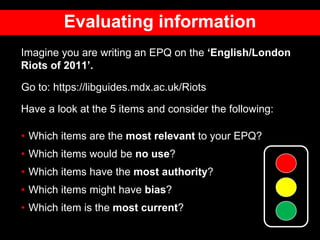Evaluating information
Imagine you are writing an EPQ on the ‘English/London
Riots of 2011’.
Go to: https://libguides.mdx.ac.uk/Riots
Have a look at the 5 items and consider the following:
• Which items are the most relevant to your EPQ?
• Which items would be no use?
• Which items have the most authority?
• Which items might have bias?
• Which item is the most current?
 
