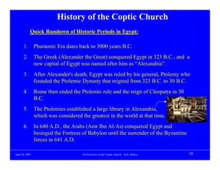 History of the Coptic Church
            Quick Rundown of Historic Periods in Egypt:

      1.        Pharaonic Era dates back to 3000 years B.C.
      2.        The Greek (Alexander the Great) conquered Egypt in 323 B.C., and a
                new capital of Egypt was named after him as “Alexandria”.
      3.        After Alexander's death, Egypt was ruled by his general, Ptolemy who
                founded the Ptolemic Dynasty that reigned from 323 B.C. to 30 B.C.
      4.        Rome then ended the Ptolemic rule and the reign of Cleopatra in 30
                B.C.
      5.        The Ptolemies established a large library in Alexandria,
                which was considered the greatest in the world at that time.
      6.        In 640 A.D., the Arabs (Amr Ibn Al-As) conquered Egypt and
                besieged the Fortress of Babylon until the surrender of the Byzantine
                forces in 641 A.D.

June 20, 2007                         An Overview of the Coptic Church – K.K. Botros    10
 