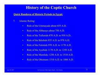 History of the Coptic Church
            Quick Rundown of Historic Periods in Egypt:

           7.    Islamic Ruling:
                   •    Rule of the Ummayads about 655 A.D.
                   •    Rule of the Abbassys about 750 A.D.
                   •    Rule of the Tullunids 870 A.D. to 910 A.D.
                   •    Rule of the Ikhshids 935 A.D. to 970 A.D.
                   •    Rule of the Fatimids 970 A.D. to 1170 A.D.
                   •    Rule of the Ayubids 1170 A.D. to 1250 A.D.
                   •    Rule of the Mamluks 1250 A.D. to 1510 A.D.
                   •    Rule of the Ottomans 1510 A.D. to 1806 A.D.


June 20, 2007                      An Overview of the Coptic Church – K.K. Botros   11
 