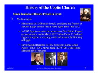 History of the Coptic Church
            Quick Rundown of Historic Periods in Egypt:

        8.      Modern Egypt:
                 • Muhammad Ali (Albanian) is truly considered the founder of
                   Modern Egypt, and his family ruled Egypt from 1806 A.D.
                 • In 1882 Egypt was under the protection of the British Empire
                   (a protectorate), and in March 1922 Sultan Fouad 1st declared
                   Egypt a Kingdom, a sovereign state and became the first king
                   of Egypt.
                 • Egypt became Republic in 1952 to present: Gamal Abdel
                   Nasser (1952-1970), Anwar Sadat (1970-1981), and Hosny
                   Mubarak (1981-present).




June 20, 2007                     An Overview of the Coptic Church – K.K. Botros   12
 
